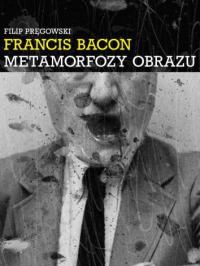 Francis Bacon. Metamorfozy Obrazu